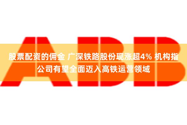 股票配资的佣金 广深铁路股份现涨超4% 机构指公司有望全面迈入高铁运营领域