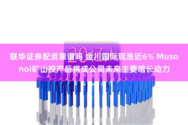 联华证券配资靠谱吗 金川国际现涨近6% Musonoi矿山投产后将成公司未来主要增长动力