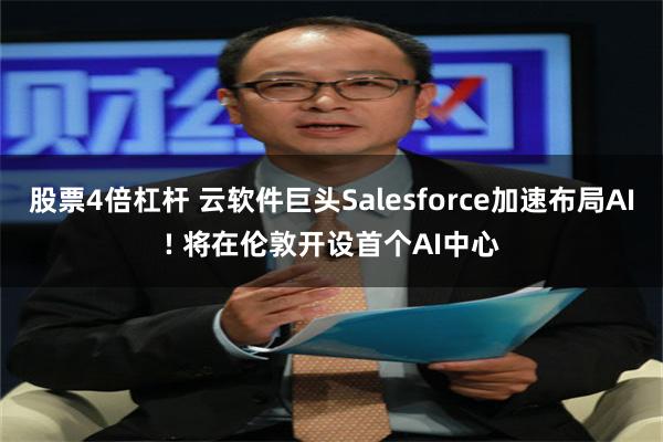 股票4倍杠杆 云软件巨头Salesforce加速布局AI! 将在伦敦开设首个AI中心