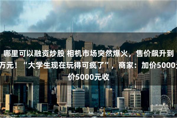 哪里可以融资炒股 相机市场突然爆火，售价飙升到1.7万元！“大学生现在玩得可疯了”，商家：加价5000元收