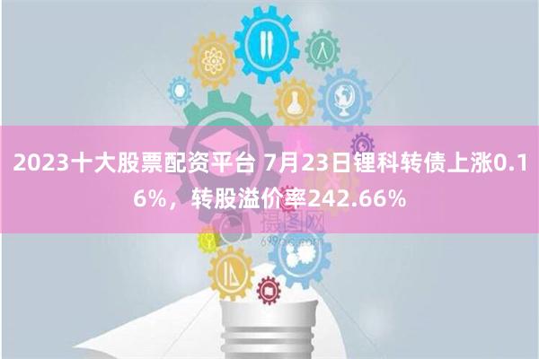 2023十大股票配资平台 7月23日锂科转债上涨0.16%，转股溢价率242.66%