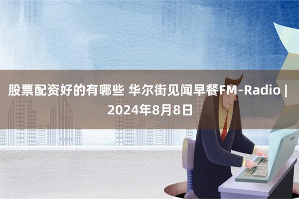 股票配资好的有哪些 华尔街见闻早餐FM-Radio | 2024年8月8日