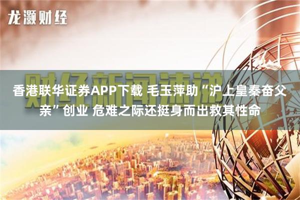 香港联华证券APP下载 毛玉萍助“沪上皇秦奋父亲”创业 危难之际还挺身而出救其性命