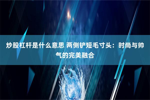 炒股杠杆是什么意思 两侧铲短毛寸头：时尚与帅气的完美融合