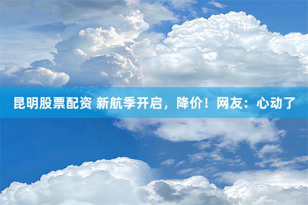 昆明股票配资 新航季开启，降价！网友：心动了