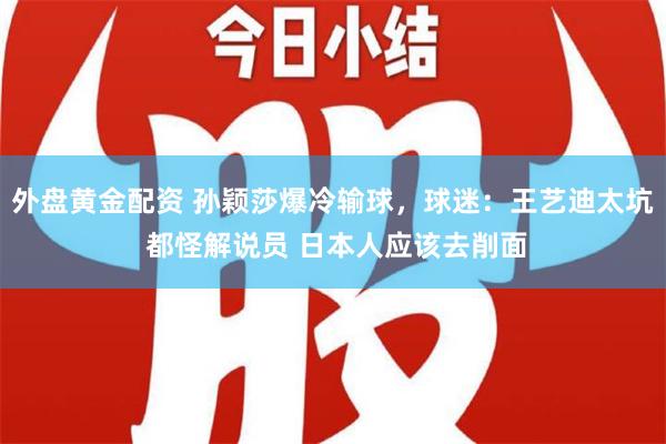 外盘黄金配资 孙颖莎爆冷输球，球迷：王艺迪太坑 都怪解说员 日本人应该去削面