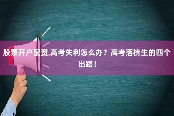 股票开户配资 高考失利怎么办？高考落榜生的四个出路！