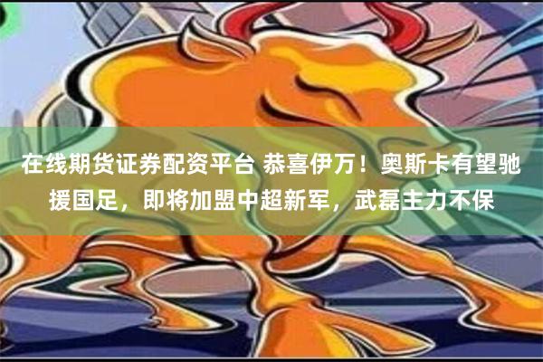 在线期货证券配资平台 恭喜伊万！奥斯卡有望驰援国足，即将加盟中超新军，武磊主力不保