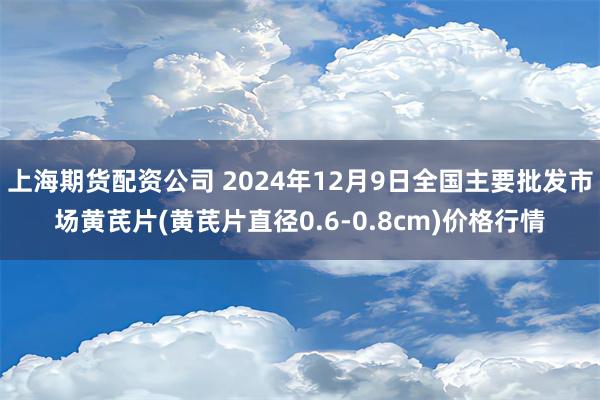 上海期货配资公司 2024年12月9日全国主要批发市场黄芪片(黄芪片直径0.6-0.8cm)价格行情