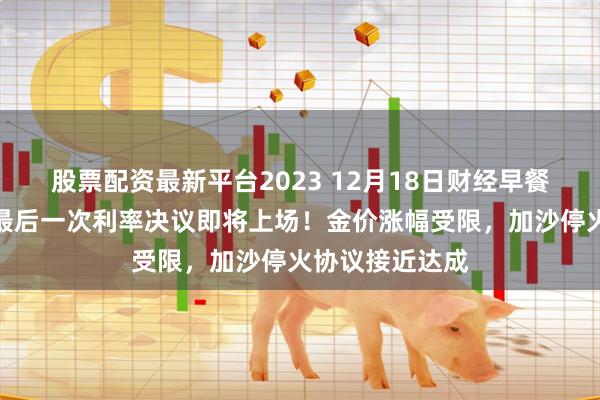 股票配资最新平台2023 12月18日财经早餐：美联储今年最后一次利率决议即将上场！金价涨幅受限，加沙停火协议接近达成