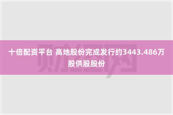 十倍配资平台 高地股份完成发行约3443.486万股供股股份