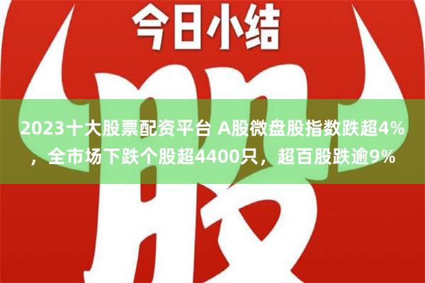 2023十大股票配资平台 A股微盘股指数跌超4%，全市场下跌个股超4400只，超百股跌逾9%