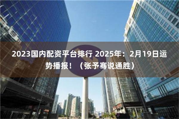 2023国内配资平台排行 2025年：2月19日运势播报！（张予骞说通胜）